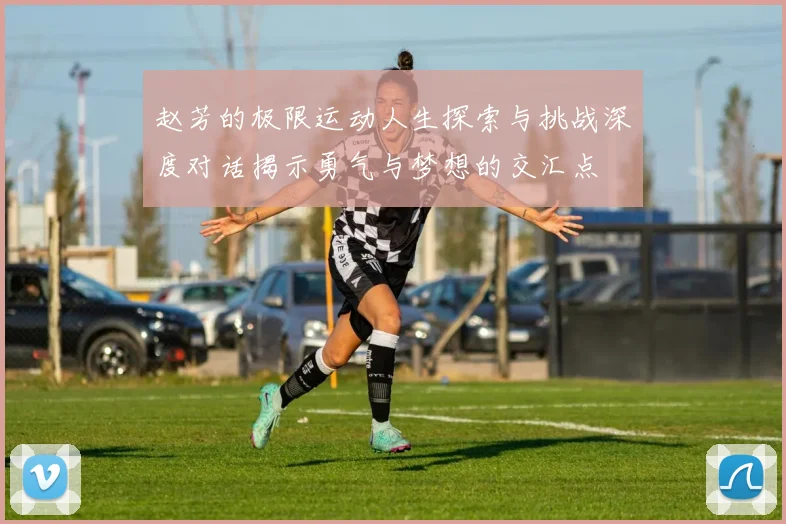 赵芳的极限运动人生探索与挑战深度对话揭示勇气与梦想的交汇点