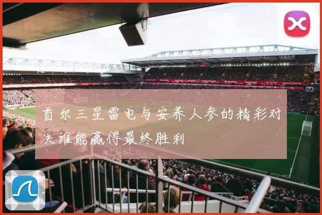 首尔三星雷电与安养人参的精彩对决谁能赢得最终胜利