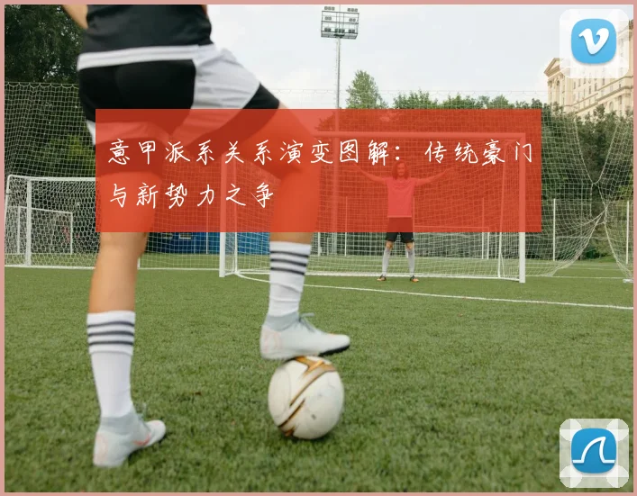 意甲派系关系演变图解：传统豪门与新势力之争