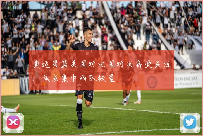 奥运男篮美国对法国对决备受关注，焦点集中两队较量