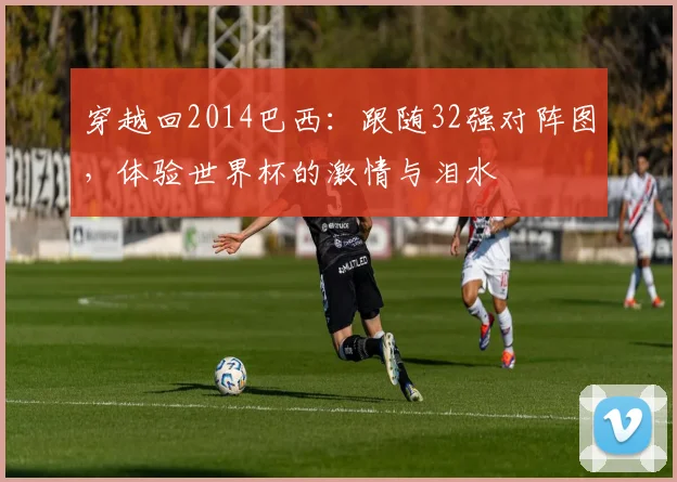 穿越回2014巴西：跟随32强对阵图，体验世界杯的激情与泪水