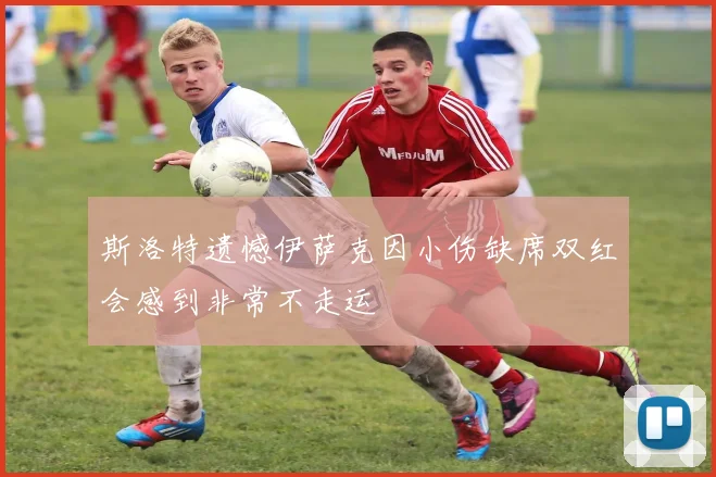 斯洛特遗憾伊萨克因小伤缺席双红会感到非常不走运