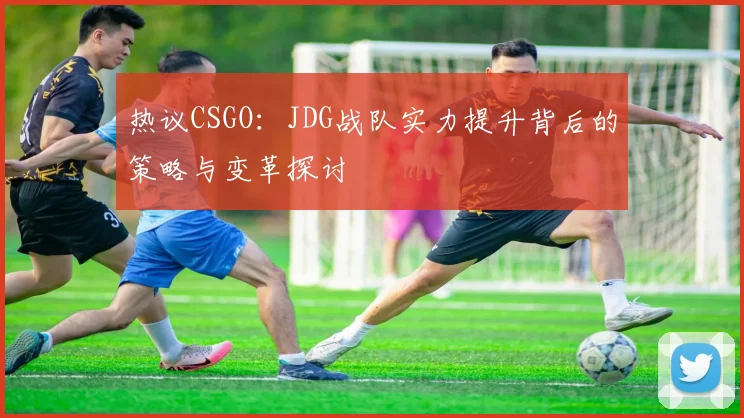 热议CSGO：JDG战队实力提升背后的策略与变革探讨