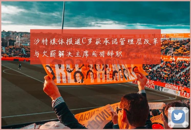 沙特媒体报道C罗获承诺管理层改革与欠薪解决主席或将辞职