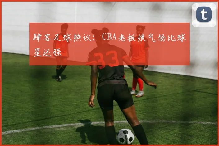 肆客足球热议：CBA老板娘气场比球星还强