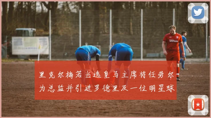 里克尔梅若当选皇马主席将任劳尔为总监并引进罗德里及一位明星球员