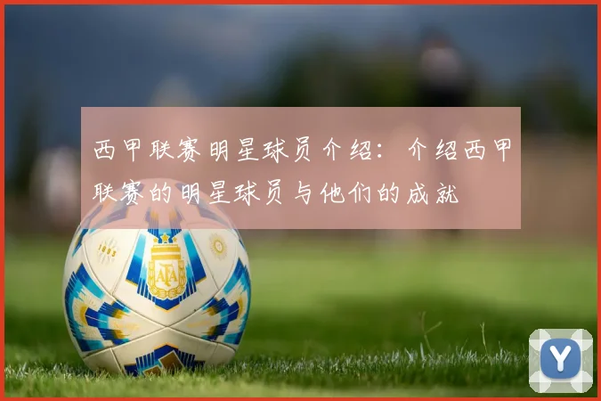 西甲联赛明星球员介绍：介绍西甲联赛的明星球员与他们的成就
